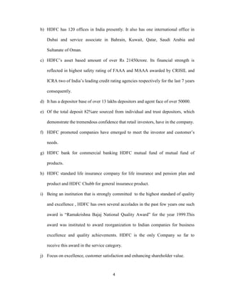 b) HDFC has 120 offices in India presently. It also has one international office in 
Dubai and service associate in Bahrain, Kuwait, Qatar, Saudi Arabia and 
4 
Sultanate of Oman. 
c) HDFC’s asset based amount of over Rs 21450crore. Its financial strength is 
reflected in highest safety rating of FAAA and MAAA awarded by CRISIL and 
ICRA two of India’s leading credit rating agencies respectively for the last 7 years 
consequently. 
d) It has a depositor base of over 13 lakhs depositors and agent face of over 50000. 
e) Of the total deposit 82%are sourced from individual and trust depositors, which 
demonstrate the tremendous confidence that retail investors, have in the company. 
f) HDFC promoted companies have emerged to meet the investor and customer’s 
needs. 
g) HDFC bank for commercial banking HDFC mutual fund of mutual fund of 
products. 
h) HDFC standard life insurance company for life insurance and pension plan and 
product and HDFC Chubb for general insurance product. 
i) Being an institution that is strongly committed to the highest standard of quality 
and excellence , HDFC has own several accolades in the past few years one such 
award is “Ramakrishna Bajaj National Quality Award” for the year 1999.This 
award was instituted to award reorganization to Indian companies for business 
excellence and quality achievements. HDFC is the only Company so far to 
receive this award in the service category. 
j) Focus on excellence, customer satisfaction and enhancing shareholder value. 
 
