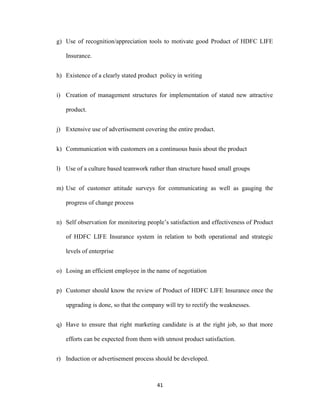 g) Use of recognition/appreciation tools to motivate good Product of HDFC LIFE 
41 
Insurance. 
h) Existence of a clearly stated product policy in writing 
i) Creation of management structures for implementation of stated new attractive 
product. 
j) Extensive use of advertisement covering the entire product. 
k) Communication with customers on a continuous basis about the product 
l) Use of a culture based teamwork rather than structure based small groups 
m) Use of customer attitude surveys for communicating as well as gauging the 
progress of change process 
n) Self observation for monitoring people’s satisfaction and effectiveness of Product 
of HDFC LIFE Insurance system in relation to both operational and strategic 
levels of enterprise 
o) Losing an efficient employee in the name of negotiation 
p) Customer should know the review of Product of HDFC LIFE Insurance once the 
upgrading is done, so that the company will try to rectify the weaknesses. 
q) Have to ensure that right marketing candidate is at the right job, so that more 
efforts can be expected from them with utmost product satisfaction. 
r) Induction or advertisement process should be developed. 
 
