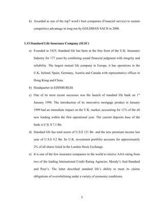k) Awarded as one of the top7 word’s best companies (Financial service) to sustain 
competitive advantage in long run by GOLDMAN SACH in 2008. 
1.13 Standard Life Insurance Company (SLIC) 
a) Founded in 1825, Standard life has been at the fore front of the U.K. Insurance 
Industry for 177 years by combining sound financial judgment with integrity and 
reliability. The largest mutual life company in Europe, it has operations in the 
U.K, Ireland, Spain, Germany, Austria and Canada with representative offices in 
5 
Hong Kong and China. 
b) Headquarter in EDINBURGH. 
c) One of its most recent successes was the launch of standard life bank on 1st 
January 1998. The introduction of its innovative mortgage product in January 
1999 had an immediate impact on the U.K. market, accounting for 11% of the all 
new lending within the first operational year. The current deposits base of the 
bank is U.S. $ 7.1 Bn. 
d) Standard life has total assets of U.S.$ 121 Bn and the new premium income last 
year of U.S.$ 9.2 Bn. Its U.K. investment portfolio accounts for approximately 
2% of all shares listed in the London Stock Exchange. 
e) It is one of the few insurance companies in the world to receive AAA rating from 
two of the leading International Credit Rating Agencies, Moody’s And Standard 
and Poor’s. The letter described standard life’s ability to meet its claims 
obligations of overwhelming under a variety of economic conditions. 
 