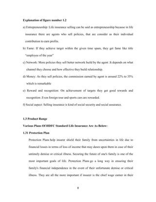8 
Explanation of figure number 1.2 
a) Entrepreneurship: Life insurance selling can be said as entrepreneurship because in life 
insurance there are agents who sell policies, that are consider as their individual 
contribution to earn profits. 
b) Fame: If they achieve target within the given time spam, they get fame like title 
“employee of the year” 
c) Network: More policies they sell better network build by the agent .It depends on what 
channel they choose and how effective they build relationship. 
d) Money: As they sell policies, the commission earned by agent is around 22% to 35% 
which is remarkable 
e) Reward and recognition: On achievement of targets they get good rewards and 
recognition .Even foreign tour and sports cars are rewarded. 
f) Social aspect: Selling insurance is kind of social security and social assurance. 
1.3 Product Range 
Various Plans Of HDFC Standard Life Insurance Are As Below: 
1.31 Protection Plan 
Protection Plans help insurer shield their family from uncertainties in life due to 
financial losses in terms of loss of income that may dawn upon them in case of their 
untimely demise or critical illness. Securing the future of one's family is one of the 
most important goals of life. Protection Plans go a long way in ensuring their 
family's financial independence in the event of their unfortunate demise or critical 
illness. They are all the more important if insurer is the chief wage earner in their 
 