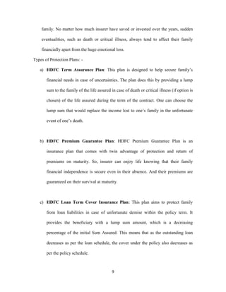 family. No matter how much insurer have saved or invested over the years, sudden 
eventualities, such as death or critical illness, always tend to affect their family 
financially apart from the huge emotional loss. 
9 
Types of Protection Plans: - 
a) HDFC Term Assurance Plan: This plan is designed to help secure family’s 
financial needs in case of uncertainties. The plan does this by providing a lump 
sum to the family of the life assured in case of death or critical illness (if option is 
chosen) of the life assured during the term of the contract. One can choose the 
lump sum that would replace the income lost to one’s family in the unfortunate 
event of one’s death. 
b) HDFC Premium Guarantee Plan: HDFC Premium Guarantee Plan is an 
insurance plan that comes with twin advantage of protection and return of 
premiums on maturity. So, insurer can enjoy life knowing that their family 
financial independence is secure even in their absence. And their premiums are 
guaranteed on their survival at maturity. 
c) HDFC Loan Term Cover Insurance Plan: This plan aims to protect family 
from loan liabilities in case of unfortunate demise within the policy term. It 
provides the beneficiary with a lump sum amount, which is a decreasing 
percentage of the initial Sum Assured. This means that as the outstanding loan 
decreases as per the loan schedule, the cover under the policy also decreases as 
per the policy schedule. 
 