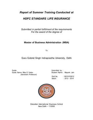 Report of Summer Training Conducted at 
HDFC STANDARS LIFE INSURANCE 
Submitted in partial fulfillment of the requirements 
For the award of the degree of 
Master of Business Administration (MBA) 
To 
Guru Gobind Singh Indraprastha University, Delhi 
Guide: Submitted by : 
Guide Name: Miss.S Yadav Student Name : Mayank Jain 
(Assistant Professor) 
Roll No. : 18019103912 
Batch : 2012 - 2014 
Gitarattan International Business School 
New Delhi – 110085 
