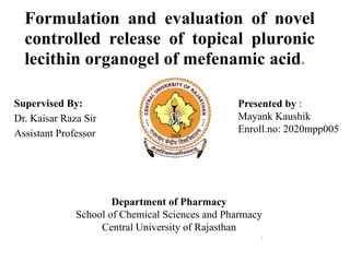 Formulation and evaluation of novel
controlled release of topical pluronic
lecithin organogel of mefenamic acid.
1
Supervised By:
Dr. Kaisar Raza Sir
Assistant Professor
Presented by :
Mayank Kaushik
Enroll.no: 2020mpp005
Department of Pharmacy
School of Chemical Sciences and Pharmacy
Central University of Rajasthan
 