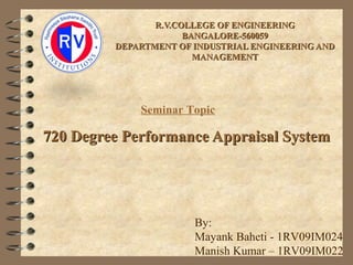 R.V.COLLEGE OF ENGINEERINGR.V.COLLEGE OF ENGINEERING
BANGALORE-560059BANGALORE-560059
DEPARTMENT OF INDUSTRIAL ENGINEERING ANDDEPARTMENT OF INDUSTRIAL ENGINEERING AND
MANAGEMENTMANAGEMENT
720 Degree Performance Appraisal System720 Degree Performance Appraisal System
Seminar Topic
By:
Mayank Baheti - 1RV09IM024
Manish Kumar – 1RV09IM022
 