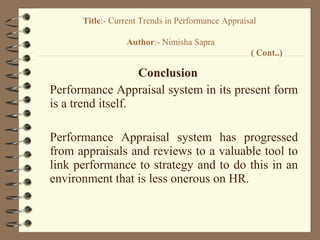 Conclusion
Performance Appraisal system in its present form
is a trend itself.
Performance Appraisal system has progressed
from appraisals and reviews to a valuable tool to
link performance to strategy and to do this in an
environment that is less onerous on HR.
Title:- Current Trends in Performance Appraisal
Author:- Nimisha Sapra
( Cont..)
 