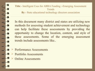 In this document many district and states are utilizing new
methods for assessing student achievement and technology
can help facilitate these assessments by providing the
opportunity to change the location, content, and style of
these assessments. Some of the emerging assessment
trends include assessments like..
 Performance Assessments
 Portfolio Assessments
 Online Assessments
Title:- Intelligent Uses for ARRA Funding :-Emerging Assessment
Trends
By:- State educational technology directors association
 