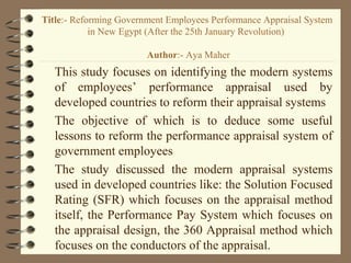 Title:- Reforming Government Employees Performance Appraisal System
in New Egypt (After the 25th January Revolution)
Author:- Aya Maher
This study focuses on identifying the modern systems
of employees’ performance appraisal used by
developed countries to reform their appraisal systems
The objective of which is to deduce some useful
lessons to reform the performance appraisal system of
government employees
The study discussed the modern appraisal systems
used in developed countries like: the Solution Focused
Rating (SFR) which focuses on the appraisal method
itself, the Performance Pay System which focuses on
the appraisal design, the 360 Appraisal method which
focuses on the conductors of the appraisal.
 