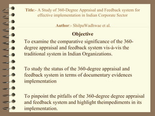 Title:- A Study of 360-Degree Appraisal and Feedback system for
effective implementation in Indian Corporate Sector
Author:- ShilpaWadhwae et al.
Objective
To examine the comparative significance of the 360-
degree appraisal and feedback system vis-à-vis the
traditional system in Indian Organizations.
To study the status of the 360-degree appraisal and
feedback system in terms of documentary evidences
implementation
To pinpoint the pitfalls of the 360-degree degree appraisal
and feedback system and highlight theimpediments in its
implementation.
 