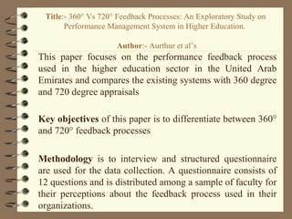 This paper focuses on the performance feedback process
used in the higher education sector in the United Arab
Emirates and compares the existing systems with 360 degree
and 720 degree appraisals
Key objectives of this paper is to differentiate between 360°
and 720° feedback processes
Methodology is to interview and structured questionnaire
are used for the data collection. A questionnaire consists of
12 questions and is distributed among a sample of faculty for
their perceptions about the feedback process used in their
organizations.
Title:- 360° Vs 720° Feedback Processes: An Exploratory Study on
Performance Management System in Higher Education.
Author:- Aurthur et al’s
 