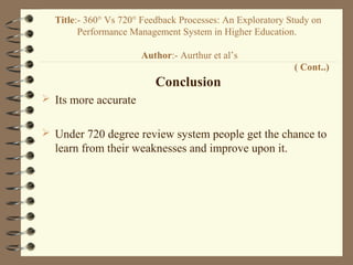 Conclusion
 Its more accurate
 Under 720 degree review system people get the chance to
learn from their weaknesses and improve upon it.
Title:- 360° Vs 720° Feedback Processes: An Exploratory Study on
Performance Management System in Higher Education.
Author:- Aurthur et al’s
( Cont..)
 