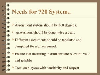 Needs for 720 System..
Assessment system should be 360 degrees.
 Assessment should be done twice a year.
Different assessments should be tabulated and
compared for a given period.
Ensure that the rating instruments are relevant, valid
and reliable
Treat employees with sensitivity and respect
 