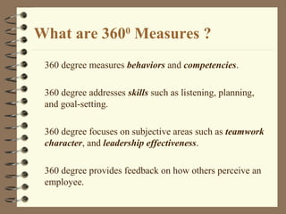 What are 3600
Measures ?
360 degree measures behaviors and competencies.
360 degree addresses skills such as listening, planning,
and goal-setting.
360 degree focuses on subjective areas such as teamwork
character, and leadership effectiveness.
360 degree provides feedback on how others perceive an
employee.
 