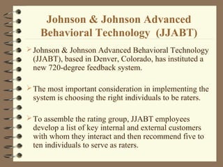 Johnson & Johnson Advanced
Behavioral Technology (JJABT)
Johnson & Johnson Advanced Behavioral Technology
(JJABT), based in Denver, Colorado, has instituted a
new 720-degree feedback system.
The most important consideration in implementing the
system is choosing the right individuals to be raters.
To assemble the rating group, JJABT employees
develop a list of key internal and external customers
with whom they interact and then recommend five to
ten individuals to serve as raters.
 