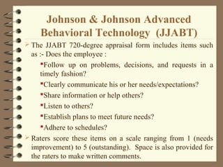 Johnson & Johnson Advanced
Behavioral Technology (JJABT)
 The JJABT 720-degree appraisal form includes items such
as :- Does the employee :
Follow up on problems, decisions, and requests in a
timely fashion?
Clearly communicate his or her needs/expectations?
Share information or help others?
Listen to others?
Establish plans to meet future needs?
Adhere to schedules?
 Raters score these items on a scale ranging from 1 (needs
improvement) to 5 (outstanding). Space is also provided for
the raters to make written comments.
 