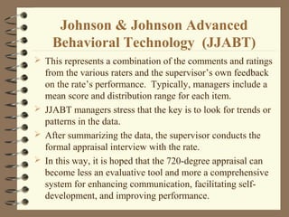  This represents a combination of the comments and ratings
from the various raters and the supervisor’s own feedback
on the rate’s performance. Typically, managers include a
mean score and distribution range for each item.
 JJABT managers stress that the key is to look for trends or
patterns in the data.
 After summarizing the data, the supervisor conducts the
formal appraisal interview with the rate.
 In this way, it is hoped that the 720-degree appraisal can
become less an evaluative tool and more a comprehensive
system for enhancing communication, facilitating self-
development, and improving performance.
Johnson & Johnson Advanced
Behavioral Technology (JJABT)
 
