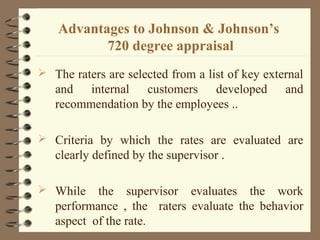 Advantages to Johnson & Johnson’s
720 degree appraisal
 The raters are selected from a list of key external
and internal customers developed and
recommendation by the employees ..
 Criteria by which the rates are evaluated are
clearly defined by the supervisor .
 While the supervisor evaluates the work
performance , the raters evaluate the behavior
aspect of the rate.
 