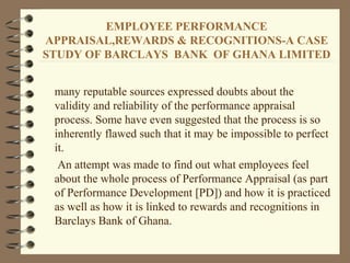 EMPLOYEE PERFORMANCE
APPRAISAL,REWARDS & RECOGNITIONS-A CASE
STUDY OF BARCLAYS BANK OF GHANA LIMITED
many reputable sources expressed doubts about the
validity and reliability of the performance appraisal
process. Some have even suggested that the process is so
inherently flawed such that it may be impossible to perfect
it.
An attempt was made to find out what employees feel
about the whole process of Performance Appraisal (as part
of Performance Development [PD]) and how it is practiced
as well as how it is linked to rewards and recognitions in
Barclays Bank of Ghana.
 