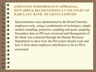 Questionnaires were administered to the Retail Function
employees only, using a combination of techniques; simple
random sampling, purposive sampling and quota sampling.
Secondary data on PD were reviewed and Management of
the Bank was contacted through the Human Resource
Department to show how the PD system should work and
how it feels about employee satisfaction as far as PD is
concerned.
EMPLOYEE PERFORMANCE APPRAISAL,
REWARDS & RECOGNITIONS-A CASE STUDY OF
BARCLAYS BANK OF GHANA LIMITED
 
