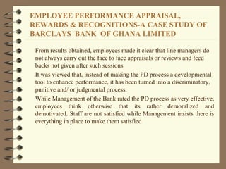 From results obtained, employees made it clear that line managers do
not always carry out the face to face appraisals or reviews and feed
backs not given after such sessions.
It was viewed that, instead of making the PD process a developmental
tool to enhance performance, it has been turned into a discriminatory,
punitive and/ or judgmental process.
While Management of the Bank rated the PD process as very effective,
employees think otherwise that its rather demoralized and
demotivated. Staff are not satisfied while Management insists there is
everything in place to make them satisfied
EMPLOYEE PERFORMANCE APPRAISAL,
REWARDS & RECOGNITIONS-A CASE STUDY OF
BARCLAYS BANK OF GHANA LIMITED
 