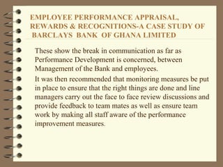 These show the break in communication as far as
Performance Development is concerned, between
Management of the Bank and employees.
It was then recommended that monitoring measures be put
in place to ensure that the right things are done and line
managers carry out the face to face review discussions and
provide feedback to team mates as well as ensure team
work by making all staff aware of the performance
improvement measures.
EMPLOYEE PERFORMANCE APPRAISAL,
REWARDS & RECOGNITIONS-A CASE STUDY OF
BARCLAYS BANK OF GHANA LIMITED
 