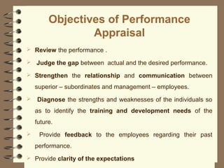 Objectives of Performance
Appraisal
 Review the performance .
 Judge the gap between actual and the desired performance.
 Strengthen the relationship and communication between
superior – subordinates and management – employees.
 Diagnose the strengths and weaknesses of the individuals so
as to identify the training and development needs of the
future.
 Provide feedback to the employees regarding their past
performance.
 Provide clarity of the expectations
 