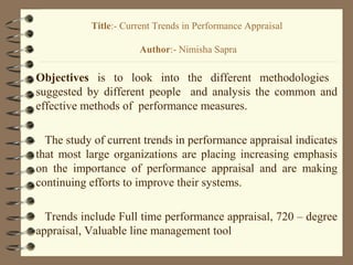 Objectives is to look into the different methodologies
suggested by different people and analysis the common and
effective methods of performance measures.
The study of current trends in performance appraisal indicates
that most large organizations are placing increasing emphasis
on the importance of performance appraisal and are making
continuing efforts to improve their systems.
Trends include Full time performance appraisal, 720 – degree
appraisal, Valuable line management tool
Title:- Current Trends in Performance Appraisal
Author:- Nimisha Sapra
 