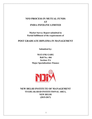 1
NFO PROCESS IN MUTUAL FUNDS
AT
INDIA INFOLINE LIMITED
Market Survey Report submitted in
Partial fulfillment of the requirements of
POST GRADUATE DIPLOMA IN MANAGEMENT
Submitted by:
MAYANK GARG
Roll No.: 466
Section: FA
Major Specialization: Finance
NEW DELHI INSTITUTE OF MANAGEMENT
TUGHLAKABAD INSTITUTIONAL AREA,
NEW DELHI
(2015-2017)
 