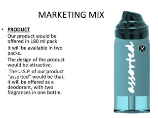 • PRODUCT
 Our product would be
offered in 180 ml pack
 It will be available in two
packs.
 The design of the product
would be attractive.
 The U.S.P. of our product
“assorted” would be that,
it will be offered as a
deodorant, with two
fragrances in one bottle.
MARKETING MIX
 