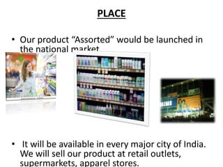 PLACE
• Our product “Assorted” would be launched in
the national market.
• It will be available in every major city of India.
We will sell our product at retail outlets,
supermarkets, apparel stores.
 