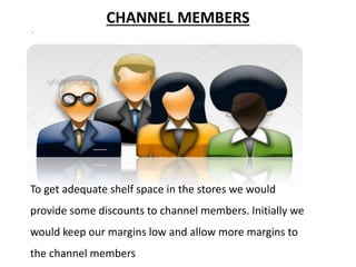 CHANNEL MEMBERS
.
To get adequate shelf space in the stores we would
provide some discounts to channel members. Initially we
would keep our margins low and allow more margins to
the channel members
 