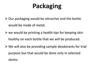 Packaging
 Our packaging would be attractive and the bottle
would be made of metal.
 we would be printing a health tips for keeping skin
healthy on each bottle that we will be produced.
 We will also be providing sample deodorants for trial
purpose but that would be done only in selected
stores.
 