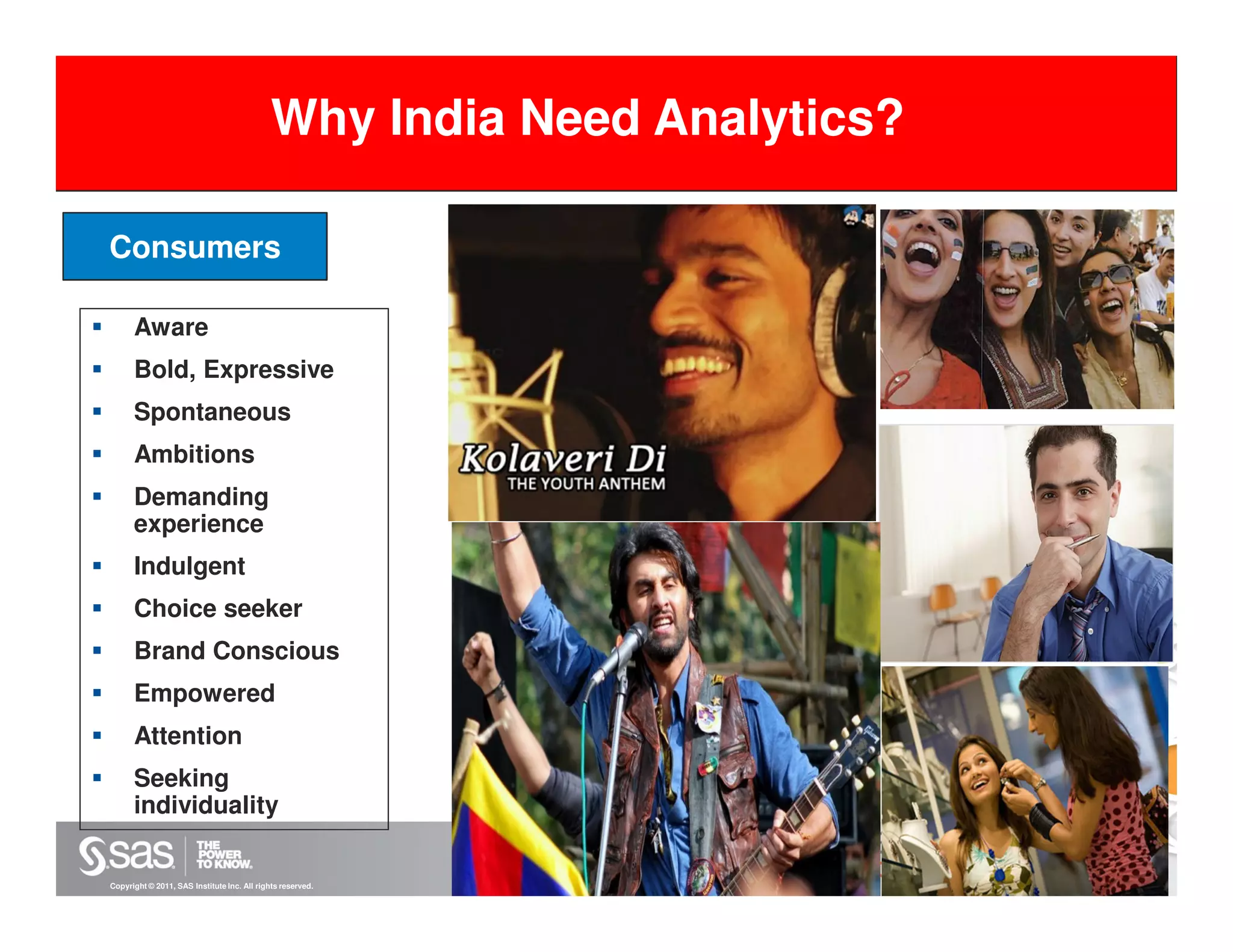 Why India Need Analytics?

Consumers

      Aware
      Bold, Expressive
      Spontaneous
      Ambitions
      Demanding
      experience
      Indulgent
      Choice seeker
      Brand Conscious
      Empowered
      Attention
      Seeking
      individuality


Copyright © 2011, SAS Institute Inc. All rights reserved.
 
