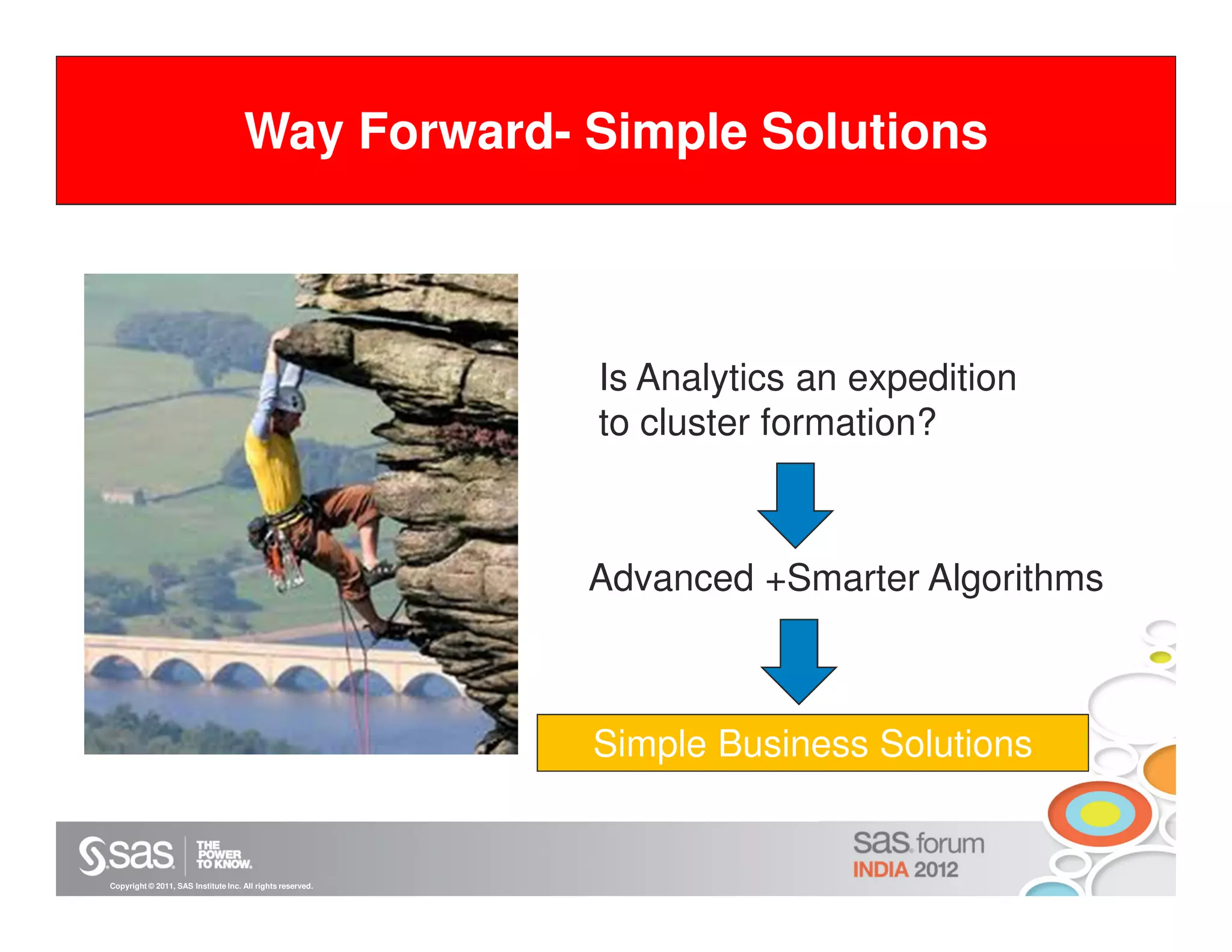 Way Forward- Simple Solutions



                                                            Is Analytics an expedition
                                                            to cluster formation?



                                                            Advanced +Smarter Algorithms



                                                            Simple Business Solutions


Copyright © 2011, SAS Institute Inc. All rights reserved.
 