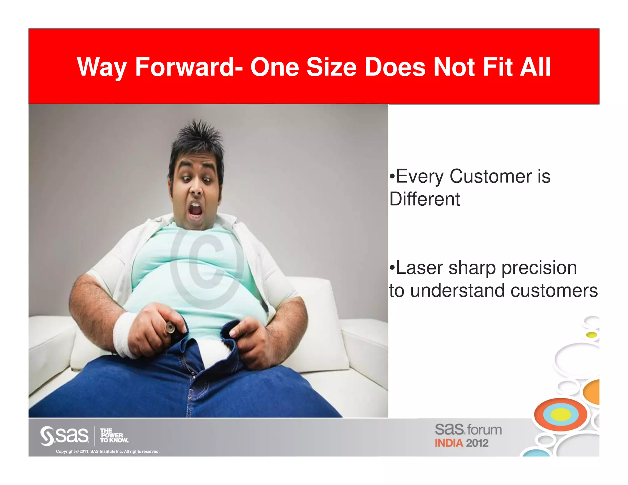 Way Forward- One Size Does Not Fit All
 eate

                                                            •Every Customer is
                                                            Different


                                                            •Laser sharp precision
                                                            to understand customers




Copyright © 2011, SAS Institute Inc. All rights reserved.
 