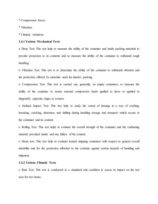 * Compression forces
* Vibration
* Climatic variations
1.4.1 Various Mechanical Tests
o Drop Test: This test help to measure the ability of the container and inside packing materials to
provide protection to its contents and to measure the ability of the container to withstand rough
handling.
o Vibration Test: This test is to determine the ability of the container to withstand vibration and
the protection offered by materials used for interior packing.
o Compression Test: This test is carried out, generally, on empty containers, to measure the
ability of the container to resists external compressive loads applied to faces or applied to
diagonally opposite edges or corners.
o Inclined Impact Test: This test help to study the extent of damage in a way of crushing,
breaking, cracking, distortion, and shifting during handling storage and transport which occurs to
the container and its content.
o Rolling Test: This test helps to evaluate the overall strength of the container and the cushioning
material provided inside and any failure of the content.
o Drum test: This test help to evaluate loaded shipping containers with respect to general overall
durability and for the protection afforded to the contents against certain hazards of handling and
shipment.
1.4.2 Various Climatic Tests
o Rain Test: This test is conducted in a simulated rain condition to assess its impact on the test
area for two hours.
 