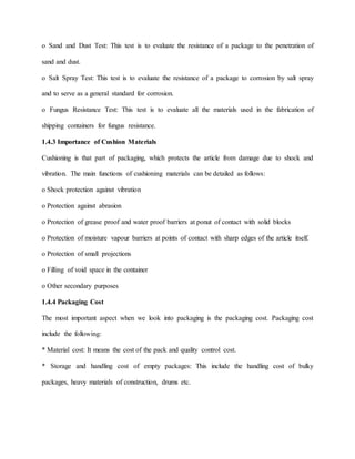o Sand and Dust Test: This test is to evaluate the resistance of a package to the penetration of
sand and dust.
o Salt Spray Test: This test is to evaluate the resistance of a package to corrosion by salt spray
and to serve as a general standard for corrosion.
o Fungus Resistance Test: This test is to evaluate all the materials used in the fabrication of
shipping containers for fungus resistance.
1.4.3 Importance of Cushion Materials
Cushioning is that part of packaging, which protects the article from damage due to shock and
vibration. The main functions of cushioning materials can be detailed as follows:
o Shock protection against vibration
o Protection against abrasion
o Protection of grease proof and water proof barriers at ponut of contact with solid blocks
o Protection of moisture vapour barriers at points of contact with sharp edges of the article itself.
o Protection of small projections
o Filling of void space in the container
o Other secondary purposes
1.4.4 Packaging Cost
The most important aspect when we look into packaging is the packaging cost. Packaging cost
include the following:
* Material cost: It means the cost of the pack and quality control cost.
* Storage and handling cost of empty packages: This include the handling cost of bulky
packages, heavy materials of construction, drums etc.
 