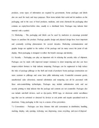 products, some types of information are required by governments. Some packages and labels
also are used for track and trace purposes. Most items include their serial and lot numbers on the
packaging, and in the case of food products, medicine, and some chemicals the packaging often
contains an expiry/best-before date, usually in a shorthand form. Packages may indicate their
material with a symbol.
5.) Marketing – The packaging and labels can be used by marketers to encourage potential
buyers to purchase the product. Package graphic design and physical design have been important
and constantly evolving phenomenon for several decades. Marketing communications and
graphic design are applied to the surface of the package and (in many cases) the point of sale
display. Most packaging is designed to reflect the brand's message and identity.
6.) Security – Packaging can play an important role in reducing the security risks of shipment.
Packages can be made with improved tamper resistance to deter tampering and also can have
tamper-evident features to help indicate tampering. Packages can be engineered to help reduce
the risks of package pilferage or the theft and resale of products: Some package constructions are
more resistant to pilferage and some have pilfer indicating seals. Counterfeit consumer goods,
unauthorized sales (diversion), material substitution and tampering can all be prevented with
these anti-counterfeiting technologies. Packages may include authentication seals and use
security printing to help indicate that the package and contents are not counterfeit. Packages also
can include anti-theft devices, such as dye-packs, RFID tags, or electronic article surveillance
tags that can be activated or detected by devices at exit points and require specialized tools to
deactivate. Using packaging in this way is a means of loss prevention.
7.) Convenience – Packages can have features that add convenience in distribution, handling,
stacking, display, sale, opening, reclosing, use, dispensing, reuse, recycling, and ease of disposal
 
