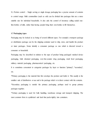 8.) Portion control – Single serving or single dosage packaging has a precise amount of contents
to control usage. Bulk commodities (such as salt) can be divided into packages that are a more
suitable size for individual households. It also aids the control of inventory: selling sealed one-
litre-bottles of milk, rather than having people bring their own bottles to fill themselves.
1.7 Packaging types
Packaging may be looked at as being of several different types. For example a transport package
or distribution package can be the shipping container used to ship, store, and handle the product
or inner packages. Some identify a consumer package as one which is directed toward a
consumer or household.
Packaging may be described in relation to the type of product being packaged: medical device
packaging, bulk chemical packaging, over-the-counter drug packaging, retail food packaging,
military materiel packaging, pharmaceutical packaging, etc.
It is sometimes convenient to categorize packages by layer or function: "primary", "secondary",
etc.
*Primary packaging is the material that first envelops the product and holds it. This usually is the
smallest unit of distribution or use and is the package which is in direct contact with the contents.
*Secondary packaging is outside the primary packaging, perhaps used to group primary
packages together.
*Tertiary packaging is used for bulk handling, warehouse storage and transport shipping. The
most common form is a palletized unit load that packs tightly into containers.
 