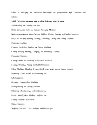 Efforts at packaging line automation increasingly use programmable logic controllers and
robotics.
1.10.2 Packaging machines may be of the following general types:
Accumulating and Collating Machines
Blister packs, skin packs and Vacuum Packaging Machines
Bottle caps equipment, Over-Capping, Lidding, Closing, Seaming and Sealing Machines
Box, Case and Tray Forming, Packing, Unpacking, Closing and Sealing Machines
Cartooning machines
Cleaning, Sterilizing, Cooling and Drying Machines
Coding, Printing, Marking, Stamping, and Imprinting Machines
Converting Machines
Conveyor belts, Accumulating and Related Machines
Feeding, Orienting, Placing and Related Machines
Filling Machines: Handling dry, powdered, solid, liquid, gas, or viscous products
Inspecting: Visual, sound, metal detecting, etc.
Label dispenser
Orienting, Unscrambling Machines
Package Filling and Closing Machines
Palletizing, Depalletizing, Unit load assembly
Product Identification: labelling, marking, etc.
Sealing Machines: Heat sealer
Slitting Machines
Weighing Machines: Check weigher, multiheadweigher
 
