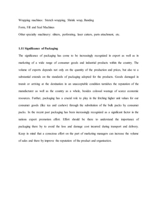Wrapping machines: Stretch wrapping, Shrink wrap, Banding
Form, Fill and Seal Machines
Other specialty machinery: slitters, perforating, laser cutters, parts attachment, etc.
1.11 Significance of Packaging
The significance of packaging has come to be increasingly recognized in export as well as in
marketing of a wide range of consumer goods and industrial products within the country. The
volume of exports depends not only on the quantity of the production and prices, but also to a
substantial extends on the standards of packaging adopted for the products. Goods damaged in
transit or arriving at the destination in an unacceptable condition tarnishes the reputation of the
manufacturer as well as the country as a whole, besides colossal wastage of scarce economic
resources. Further, packaging has a crucial role to play in the fetching higher unit values for our
consumer goods (like tea and cashew) through the substitution of the bulk packs by consumer
packs. In the recent past packaging has been increasingly recognized as a significant factor in the
nations export promotion effort. Effort should be there to understand the importance of
packaging there by to avoid the loss and damage cost incurred during transport and delivery.
Keep in mind that a conscious effort on the part of marketing managers can increase the volume
of sales and there by improve the reputation of the product and organisation.
 