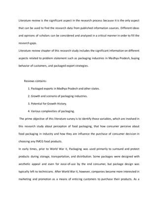 Literature review is the significant aspect in the research process because it is the only aspect
that can be used to find the research data from published information sources. Different ideas
and opinions of scholars can be considered and analyzed in a critical manner in order to fill the
research gaps.
Literature review chapter of this research study includes the significant information on different
aspects related to problem statement such as packaging industries in Madhya Pradesh, buying
behavior of customers, and packaged export strategies.
Reviews contains-
1. Packaged exports in Madhya Pradesh and other states.
2. Growth and scenario of packaging industries.
3. Potential for Growth History.
4. Various complexities of packaging.
The prime objective of this literature survey is to identify those variables, which are involved in
this research study about perception of food packaging, that how consumer perceive about
food packaging in industry and how they are influence the purchase of consumer decision in
choosing any FMCG food products.
In early times, prior to World War II, Packaging was used primarily to surround and protect
products during storage, transportation, and distribution. Some packages were designed with
aesthetic appeal and even for ease-of-use by the end consumer, but package design was
typically left to technicians. After World War II, however, companies became more interested in
marketing and promotion as a means of enticing customers to purchase their products. As a
 
