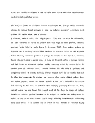 result, more manufacturers began to view packaging as an integral element of overall business
marketing strategies to lure buyers.
Rita Kuvykaite (2009) has descriptive research. According to Rita, package attracts consumer’s
attention to particular brand, enhances its image and influences consumer’s perceptions about
product. Also imparts unique value to products.
(Underwood, Klein & Burke, 2001; silayoi&speece, 2004), works as a tool for differentiation,
i.e. helps consumers to choose the product from wide range of similar products, stimulates
customers buying behaviour (wells, Farley & Armstrong, 2007). Thus package performs an
important role in marketing communications and could be treated as one of the most important
factors influencing consumer’s purchase of package, its elements and their impact on consumers
buying behaviour became a relevant issue. He basing on theoretical analysis of package elements
and their impact on consumers purchase decision empirically reveal the elements having the
ultimate effect on consumer choice. Research methods that Rita used is systematic and
comparative analysis of scientific literature; empirical research there are six variables that must
be taken into consideration by producer and designers when creating efficient package: form,
size, colour, graphics, material and flavour. Similarly, Kotler (2003) distinguishes six elements
that according to him must be evaluated when employing packaging decisions: size, form,
material, colour, text and brand. The research result of Rita shows the impact of package
elements on consumers purchase decisions can be stronger. He conclude that package could be
treated as one of the most valuable tool in today’s marketing communications, necessitating
more detail analysis of its elements and an impact of those elements on consumers buying
 
