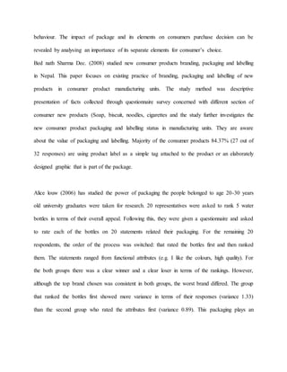 behaviour. The impact of package and its elements on consumers purchase decision can be
revealed by analysing an importance of its separate elements for consumer’s choice.
Bed nath Sharma Dec. (2008) studied new consumer products branding, packaging and labelling
in Nepal. This paper focuses on existing practice of branding, packaging and labelling of new
products in consumer product manufacturing units. The study method was descriptive
presentation of facts collected through questionnaire survey concerned with different section of
consumer new products (Soap, biscuit, noodles, cigarettes and the study further investigates the
new consumer product packaging and labelling status in manufacturing units. They are aware
about the value of packaging and labelling. Majority of the consumer products 84.37% (27 out of
32 responses) are using product label as a simple tag attached to the product or an elaborately
designed graphic that is part of the package.
Alice louw (2006) has studied the power of packaging the people belonged to age 20-30 years
old university graduates were taken for research. 20 representatives were asked to rank 5 water
bottles in terms of their overall appeal. Following this, they were given a questionnaire and asked
to rate each of the bottles on 20 statements related their packaging. For the remaining 20
respondents, the order of the process was switched: that rated the bottles first and then ranked
them. The statements ranged from functional attributes (e.g. I like the colours, high quality). For
the both groups there was a clear winner and a clear loser in terms of the rankings. However,
although the top brand chosen was consistent in both groups, the worst brand differed. The group
that ranked the bottles first showed more variance in terms of their responses (variance 1.33)
than the second group who rated the attributes first (variance 0.89). This packaging plays an
 