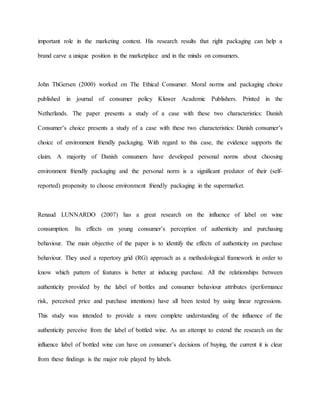 important role in the marketing context. His research results that right packaging can help a
brand carve a unique position in the marketplace and in the minds on consumers.
John ThGersen (2000) worked on The Ethical Consumer. Moral norms and packaging choice
published in journal of consumer policy Kluwer Academic Publishers. Printed in the
Netherlands. The paper presents a study of a case with these two characteristics: Danish
Consumer’s choice presents a study of a case with these two characteristics: Danish consumer’s
choice of environment friendly packaging. With regard to this case, the evidence supports the
claim. A majority of Danish consumers have developed personal norms about choosing
environment friendly packaging and the personal norm is a significant predator of their (self-
reported) propensity to choose environment friendly packaging in the supermarket.
Renaud LUNNARDO (2007) has a great research on the influence of label on wine
consumption. Its effects on young consumer’s perception of authenticity and purchasing
behaviour. The main objective of the paper is to identify the effects of authenticity on purchase
behaviour. They used a repertory grid (RG) approach as a methodological framework in order to
know which pattern of features is better at inducing purchase. All the relationships between
authenticity provided by the label of bottles and consumer behaviour attributes (performance
risk, perceived price and purchase intentions) have all been tested by using linear regressions.
This study was intended to provide a more complete understanding of the influence of the
authenticity perceive from the label of bottled wine. As an attempt to extend the research on the
influence label of bottled wine can have on consumer’s decisions of buying, the current it is clear
from these findings is the major role played by labels.
 