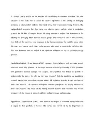 L. Renaud (2007) worked on the influence of Eco-labelling on consumer behaviour. The main
objective of this study was to assess the relative importance of the labelling in packaging
compared to other product attributes (like brand, price, etc.) for consumers buying decisions. The
methodological approach that they chose was discrete choice analysis, which is particularly
powerful for this kind of analysis. Further this study attempts to analyse if the importance of the
labelling and packaging differs between product groups. They surveyed a total of 302 customers;
two thirds of the interviews were conducted in the German speaking. The variables chose within
this study are, present mood, time, buying purpose with regard to sustainability marketing time.
The most important result of analysis is the significant willingness to pay for packaging energy
products.
AdelinaBroadbridge& Henry Morgan (2007), consumer buying behaviour and perception toward
retail and brand baby products. A two stage research methodology consisting of both qualitative
and quantitative research technique was adopted. The population was defined as “parents of
children under the age of five who use baby care products”. Both the qualitative and quantitative
research showed that respondents adopted similar risk reduction strategies in their purchase of
baby care products. This research investigated consumer perceptions and buying behaviour of
baby care products. The results of the primary research indicated that consumers need to feel
confident with the product in terms of reliability and performance and packaging.
BytyqiHysen, VegaraMensur (2008), have research on analysis of consumer buying behaviours
in regard to dairy products in Kosovo. This survey was carried out by the Department of
 