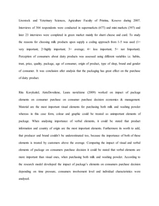 Livestock and Veterinary Sciences, Agriculture Faculty of Pristina, Kosovo during 2007.
Interviews of 304 respondents were conducted in supermarkets (677) and mini markets (397) and
later 23 interviews were completed in green market mainly for sharri cheese and curd. To study
the reasons for choosing milk products upon supply a coding approach from 1-5 was used (1=
very important; 2=highly important; 3= average; 4= less important; 5= not Important).
Perception of consumers about dairy products was assessed using different variables i.e. habits,
trust, price, quality, package, age of consumer, origin of product, type of shop, brand and gender
of consumer. It was conclusion after analysis that the packaging has great effect on the purchase
of dairy product.
Rita Kuvykaitel, AisteDovaliene, Laura navickiene (2009) worked on impact of package
elements on consumer purchase on consumer purchase decision economics & management.
Material are the most important visual elements for purchasing both milk and washing powder
whereas in this case form, colour and graphic could be treated as unimportant elements of
package. When analysing importance of verbal elements, it could be stated that product
information and country of origin are the most important elements. Furthermore its worth to add,
that producer and brand couldn’t be underestimated too, because the importance of both of these
elements is treated by customers above the average. Comparing the impact of visual and verbal
elements of package on consumers purchase decision it could be stated that verbal elements are
more important than visual ones, when purchasing both milk and washing powder. According to
the research model developed the impact of package’s elements on consumers purchase decision
depending on time pressure, consumers involvement level and individual characteristics were
analysed.
 