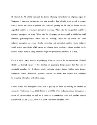 H. Ahansul, K Ali (2009), measured the factors influencing buying behaviour of piracy impact to
Malaysian. A structured questionnaire was used to collect data whereby it was served as primary
data to answer the research questions and objectives planning to find out the factors that the
dependent variable is consumer’s perception on piracy. Where else the independent variable is
consumer perception on piracy. Where else the independent variables would be divided to social
influences, personality/believe, culture and the economy. These are the factors that could
influence perception on piracy thereby supporting out dependent variable. Social influence
would include susceptibility which means an individual might purchase a pirated product merely
because his/her friend or family members bought the product and introduced it to them.
Ulrich R. Orth (2009) worked on packaging design as resource for the construction of brand
identity. A thorough review of the literature on packaging design reveals that there are no
meaningful guidelines for developing holistic packaging design, shapes, finishes, sizes, images,
typography, colours, impressions, purchase intentions and brand. This research was conducted
by collecting information and data in stages.
Several studies have investigated issues such as package as means of attracting the attention of
consumers (Underwood et. Al. 2001; Garber et al. 2000). Other studies researched packages as a
means of communications as well as a means of communicating brand and product meaning
(Underwood & Klein 2002; Garber et al, 2000, Schoormans&Robben 1997).
 