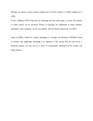 Packages are found to attract attention (underwood et al 2001; Garber et al 2000; Goldberg et al
1999).
In fact, Goldberg (1999) found that by dismissing such non-verbal signs as colours, the attention
of verbal science can be increased. Pictures on packages are emphasized to attract attention,
particularly when consumers are not very familiar with the brands (underwood et al 2001).
Liang Lu (2008), worked on a paper: packaging as a strategic tool university of Halmstad school
of business and engineering. Packaging is an important of the product that not only serves a
functional purpose, but also acts as a mean of communicative information of the product and
brand character.
 