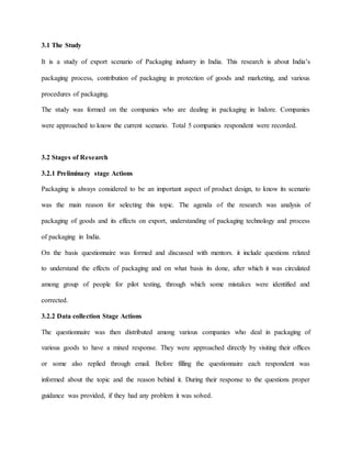 3.1 The Study
It is a study of export scenario of Packaging industry in India. This research is about India’s
packaging process, contribution of packaging in protection of goods and marketing, and various
procedures of packaging.
The study was formed on the companies who are dealing in packaging in Indore. Companies
were approached to know the current scenario. Total 5 companies respondent were recorded.
3.2 Stages of Research
3.2.1 Preliminary stage Actions
Packaging is always considered to be an important aspect of product design, to know its scenario
was the main reason for selecting this topic. The agenda of the research was analysis of
packaging of goods and its effects on export, understanding of packaging technology and process
of packaging in India.
On the basis questionnaire was formed and discussed with mentors. it include questions related
to understand the effects of packaging and on what basis its done, after which it was circulated
among group of people for pilot testing, through which some mistakes were identified and
corrected.
3.2.2 Data collection Stage Actions
The questionnaire was then distributed among various companies who deal in packaging of
various goods to have a mixed response. They were approached directly by visiting their offices
or some also replied through email. Before filling the questionnaire each respondent was
informed about the topic and the reason behind it. During their response to the questions proper
guidance was provided, if they had any problem it was solved.
 