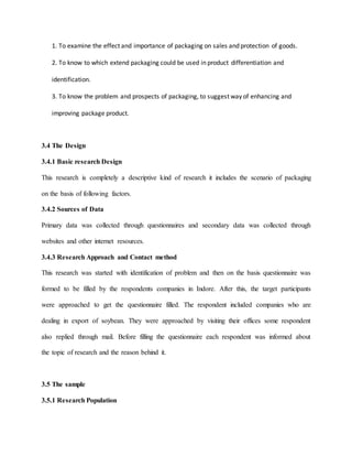 1. To examine the effect and importance of packaging on sales and protection of goods.
2. To know to which extend packaging could be used in product differentiation and
identification.
3. To know the problem and prospects of packaging, to suggest way of enhancing and
improving package product.
3.4 The Design
3.4.1 Basic research Design
This research is completely a descriptive kind of research it includes the scenario of packaging
on the basis of following factors.
3.4.2 Sources of Data
Primary data was collected through questionnaires and secondary data was collected through
websites and other internet resources.
3.4.3 Research Approach and Contact method
This research was started with identification of problem and then on the basis questionnaire was
formed to be filled by the respondents companies in Indore. After this, the target participants
were approached to get the questionnaire filled. The respondent included companies who are
dealing in export of soybean. They were approached by visiting their offices some respondent
also replied through mail. Before filling the questionnaire each respondent was informed about
the topic of research and the reason behind it.
3.5 The sample
3.5.1 Research Population
 